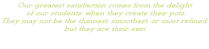 Our greatest satisfaction comes from the delight  of our students, when they create their pots.  They may not be the thinnest, smoothest, or most refined,  but they are their own